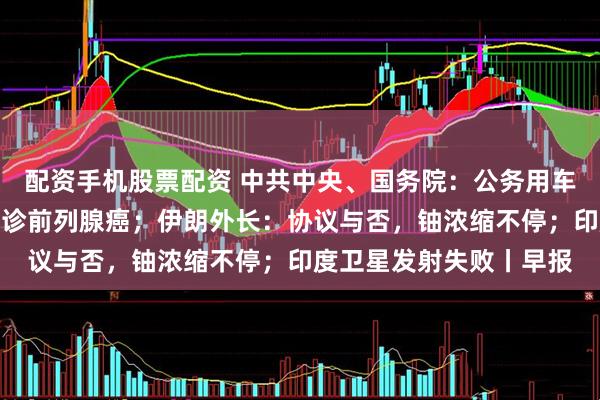 配资手机股票配资 中共中央、国务院：公务用车应选国产汽车；拜登确诊前列腺癌；伊朗外长：协议与否，铀浓缩不停；印度卫星发射失败丨早报