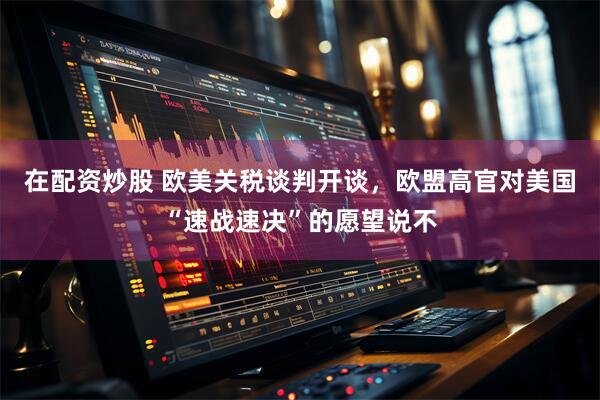 在配资炒股 欧美关税谈判开谈，欧盟高官对美国“速战速决”的愿望说不