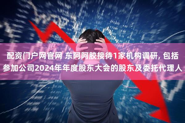 配资门户网官网 东阿阿胶接待1家机构调研, 包括参加公司2024年年度股东大会的股东及委托代理人