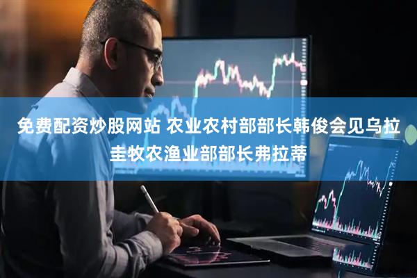 免费配资炒股网站 农业农村部部长韩俊会见乌拉圭牧农渔业部部长弗拉蒂