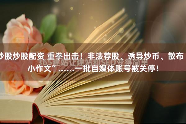 炒股炒股配资 重拳出击！非法荐股、诱导炒币、散布“小作文”......一批自媒体账号被关停！
