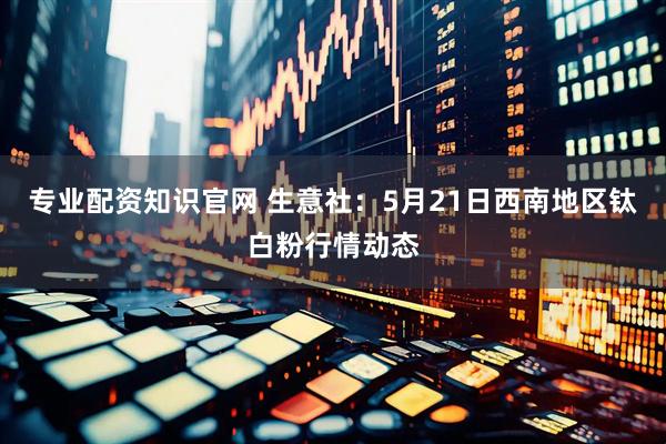 专业配资知识官网 生意社：5月21日西南地区钛白粉行情动态