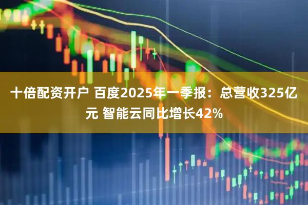 十倍配资开户 百度2025年一季报：总营收325亿元 智能云同比增长42%