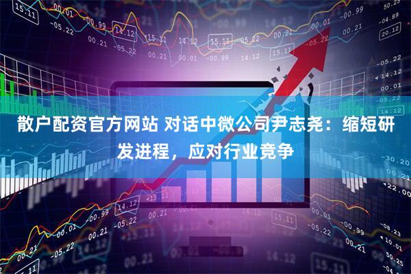散户配资官方网站 对话中微公司尹志尧：缩短研发进程，应对行业竞争