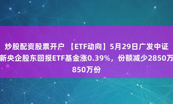 炒股配资股票开户 【ETF动向】5月29日广发中证国新央企股东回报ETF基金涨0.39%，份额减少2850万份