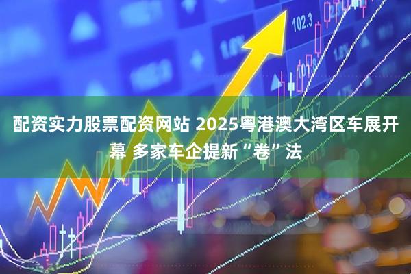 配资实力股票配资网站 2025粤港澳大湾区车展开幕 多家车企提新“卷”法
