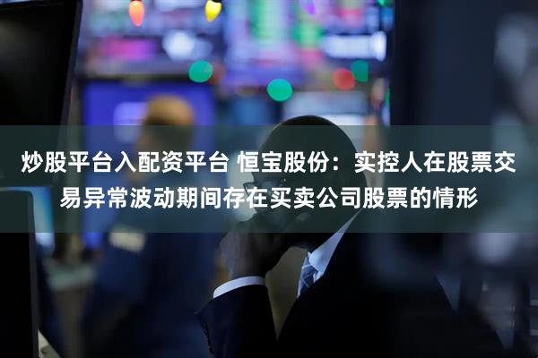 炒股平台入配资平台 恒宝股份：实控人在股票交易异常波动期间存在买卖公司股票的情形
