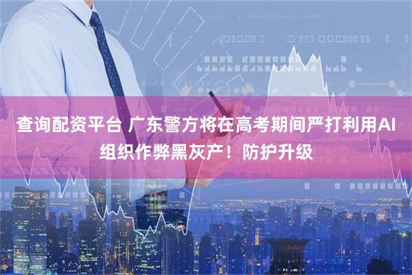 查询配资平台 广东警方将在高考期间严打利用AI组织作弊黑灰产！防护升级