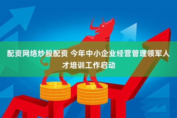 配资网络炒股配资 今年中小企业经营管理领军人才培训工作启动