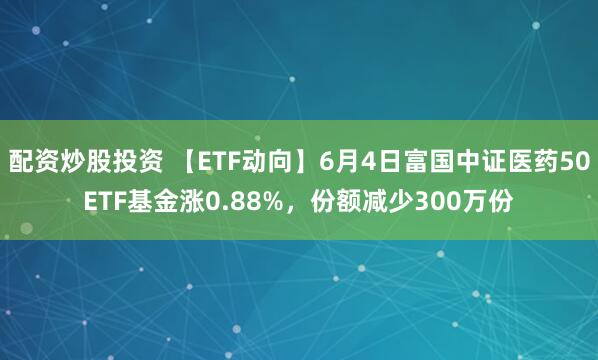 配资炒股投资 【ETF动向】6月4日富国中证医药50ETF基金涨0.88%，份额减少300万份