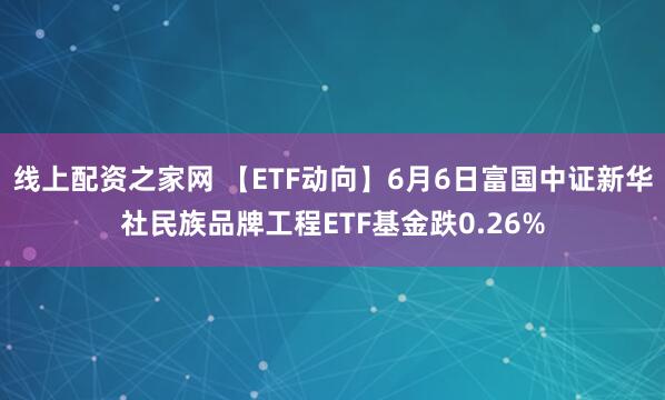 线上配资之家网 【ETF动向】6月6日富国中证新华社民族品牌工程ETF基金跌0.26%