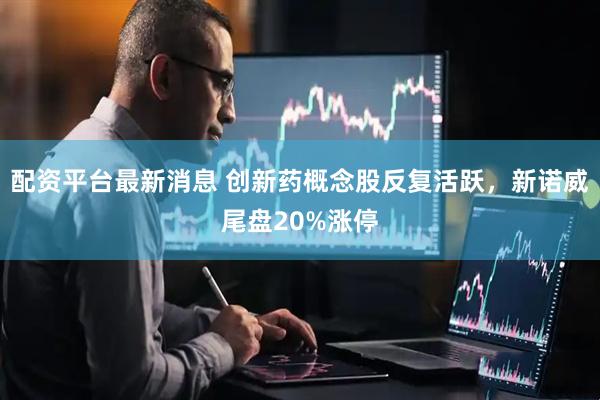 配资平台最新消息 创新药概念股反复活跃，新诺威尾盘20%涨停
