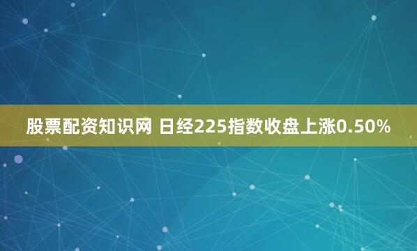 股票配资知识网 日经225指数收盘上涨0.50%