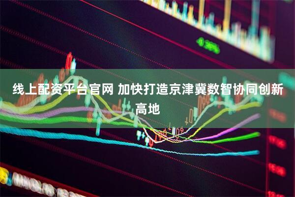 线上配资平台官网 加快打造京津冀数智协同创新高地