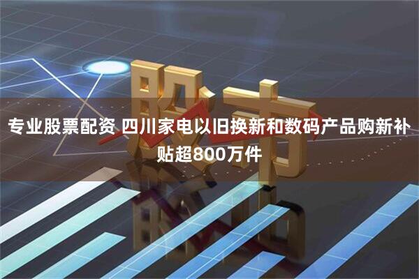 专业股票配资 四川家电以旧换新和数码产品购新补贴超800万件
