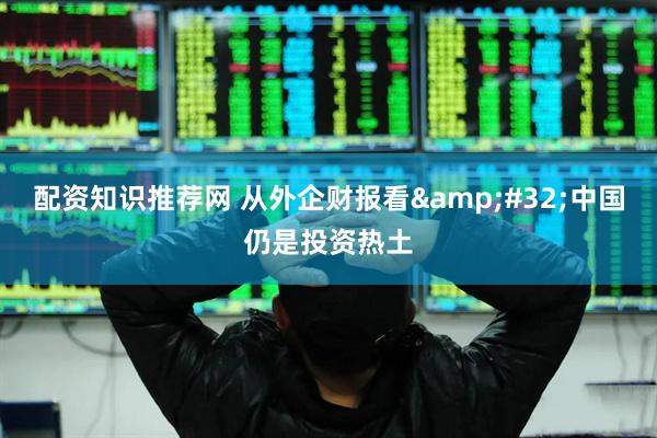 配资知识推荐网 从外企财报看&#32;中国仍是投资热土