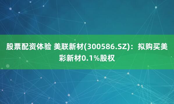 股票配资体验 美联新材(300586.SZ)：拟购买美彩新材0.1%股权