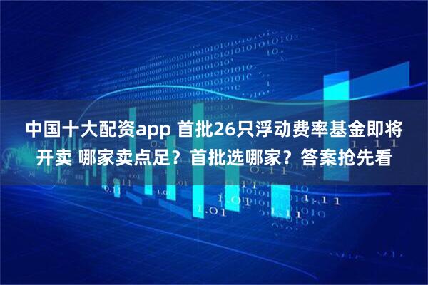 中国十大配资app 首批26只浮动费率基金即将开卖 哪家卖点足？首批选哪家？答案抢先看