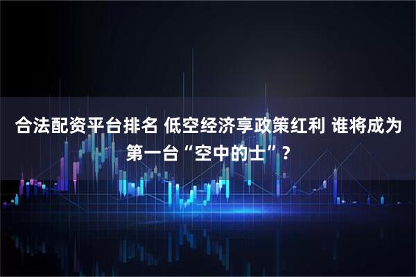 合法配资平台排名 低空经济享政策红利 谁将成为第一台“空中的士”？