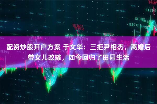 配资炒股开户方案 于文华：三拒尹相杰，离婚后带女儿改嫁，如今回归了田园生活