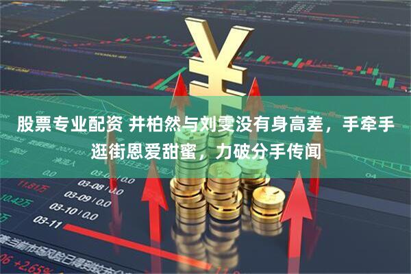 股票专业配资 井柏然与刘雯没有身高差，手牵手逛街恩爱甜蜜，力破分手传闻