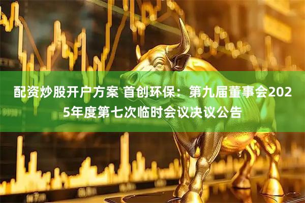 配资炒股开户方案 首创环保：第九届董事会2025年度第七次临时会议决议公告