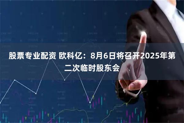股票专业配资 欧科亿：8月6日将召开2025年第二次临时股东会