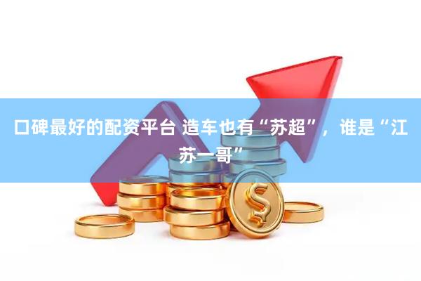 口碑最好的配资平台 造车也有“苏超”，谁是“江苏一哥”