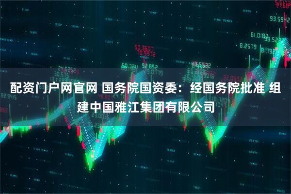 配资门户网官网 国务院国资委：经国务院批准 组建中国雅江集团有限公司