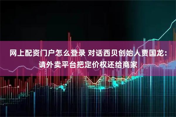 网上配资门户怎么登录 对话西贝创始人贾国龙：请外卖平台把定价权还给商家