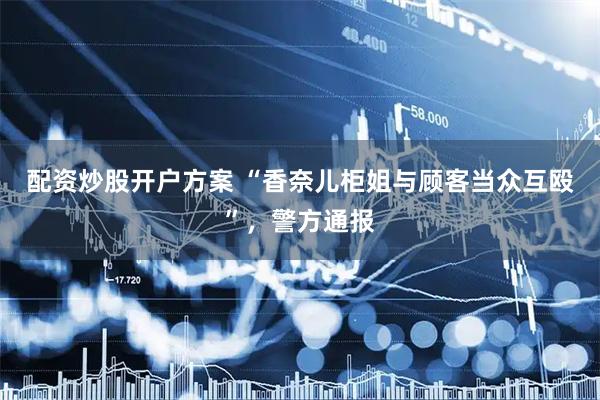 配资炒股开户方案 “香奈儿柜姐与顾客当众互殴”，警方通报