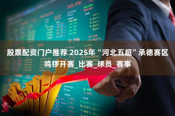 股票配资门户推荐 2025年“河北五超”承德赛区鸣锣开赛_比赛_球员_赛事