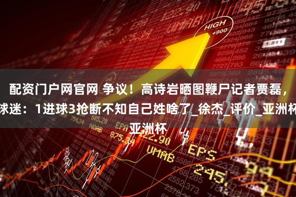 配资门户网官网 争议！高诗岩晒图鞭尸记者贾磊，球迷：1进球3抢断不知自己姓啥了_徐杰_评价_亚洲杯