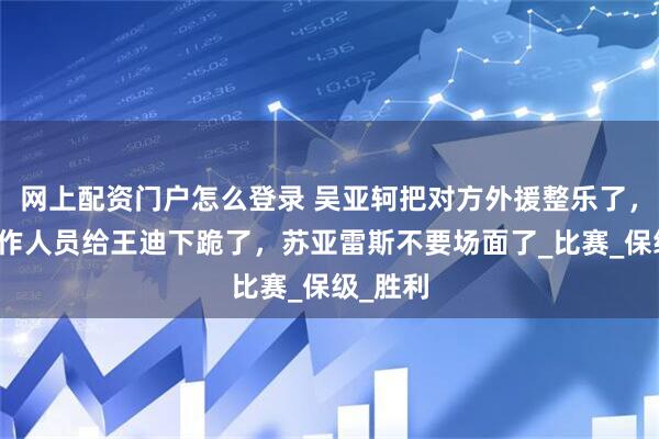 网上配资门户怎么登录 吴亚轲把对方外援整乐了，梅州工作人员给王迪下跪了，苏亚雷斯不要场面了_比赛_保级_胜利