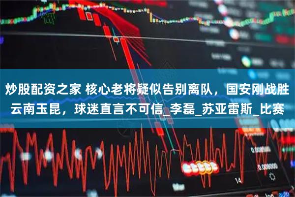 炒股配资之家 核心老将疑似告别离队，国安刚战胜云南玉昆，球迷直言不可信_李磊_苏亚雷斯_比赛