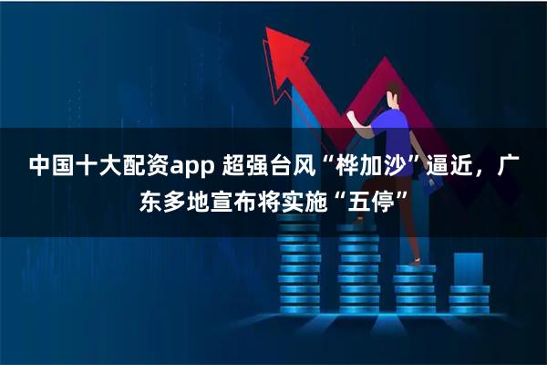 中国十大配资app 超强台风“桦加沙”逼近，广东多地宣布将实施“五停”
