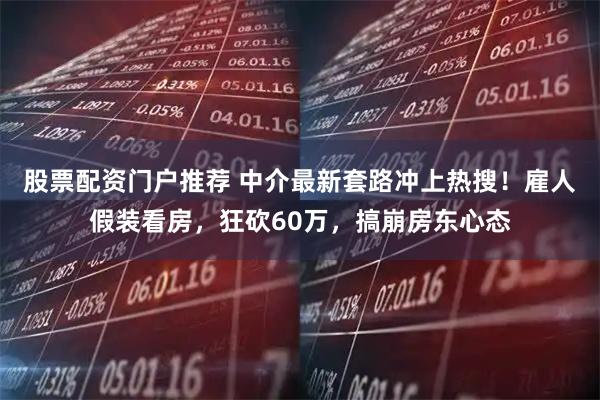 股票配资门户推荐 中介最新套路冲上热搜！雇人假装看房，狂砍60万，搞崩房东心态
