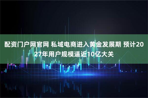 配资门户网官网 私域电商进入黄金发展期 预计2027年用户规模逼近10亿大关