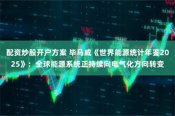 配资炒股开户方案 毕马威《世界能源统计年鉴2025》：全球能源系统正持续向电气化方向转变
