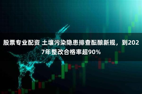 股票专业配资 土壤污染隐患排查酝酿新规，到2027年整改合格率超90%